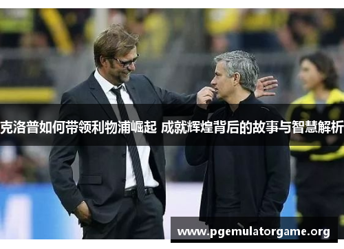 克洛普如何带领利物浦崛起 成就辉煌背后的故事与智慧解析