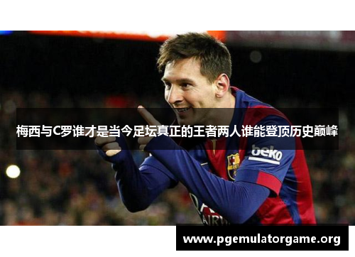 梅西与C罗谁才是当今足坛真正的王者两人谁能登顶历史巅峰