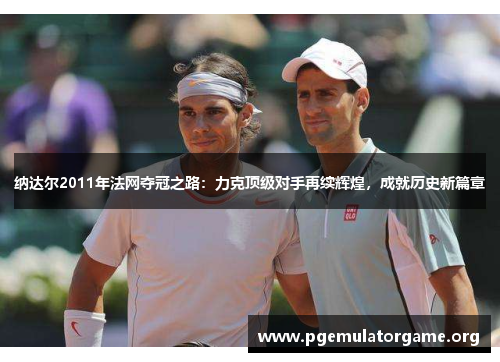 纳达尔2011年法网夺冠之路：力克顶级对手再续辉煌，成就历史新篇章