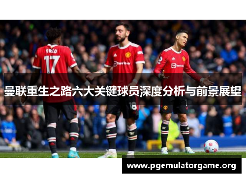 曼联重生之路六大关键球员深度分析与前景展望
