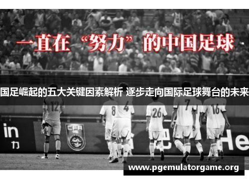 国足崛起的五大关键因素解析 逐步走向国际足球舞台的未来