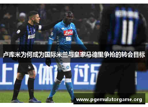 卢库米为何成为国际米兰与皇家马德里争抢的转会目标
