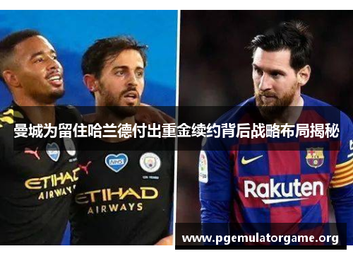 曼城为留住哈兰德付出重金续约背后战略布局揭秘