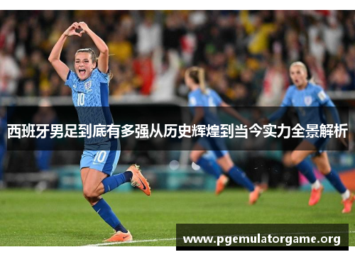 西班牙男足到底有多强从历史辉煌到当今实力全景解析