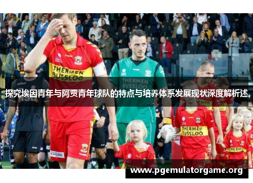 探究埃因青年与阿贾青年球队的特点与培养体系发展现状深度解析述