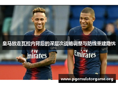 皇马放走瓦拉内背后的深层次战略调整与防线重建隐忧 皇马放走瓦拉内背后的深层次战略调整与防线重建隐忧