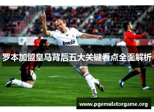 罗本加盟皇马背后五大关键看点全面解析