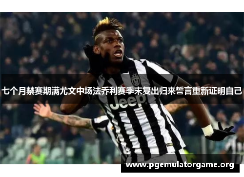 七个月禁赛期满尤文中场法乔利赛季末复出归来誓言重新证明自己