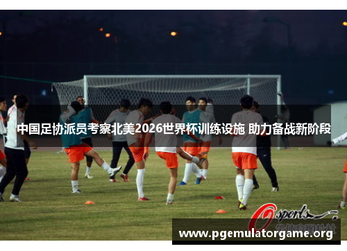 中国足协派员考察北美2026世界杯训练设施 助力备战新阶段