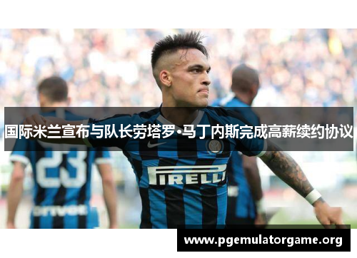 国际米兰宣布与队长劳塔罗·马丁内斯完成高薪续约协议