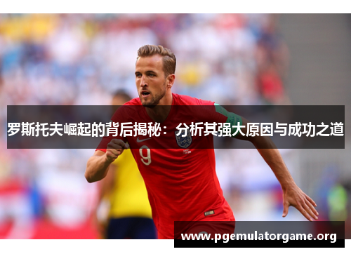 罗斯托夫崛起的背后揭秘:分析其强大原因与成功之道 罗斯托夫崛起的背后揭秘:分析其强大原因与成功之道