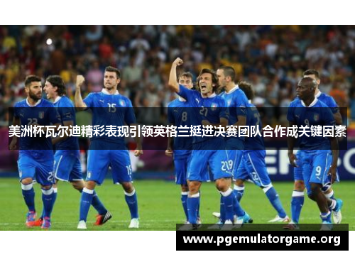 美洲杯瓦尔迪精彩表现引领英格兰挺进决赛团队合作成关键因素