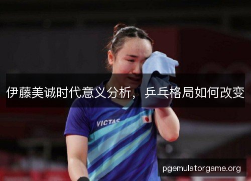 伊藤美诚时代意义分析,乒乓格局如何改变 伊藤美诚时代意义分析,乒乓格局如何改变